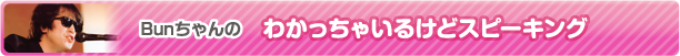 Bunちゃんのわかっちゃいるけどスピーキング